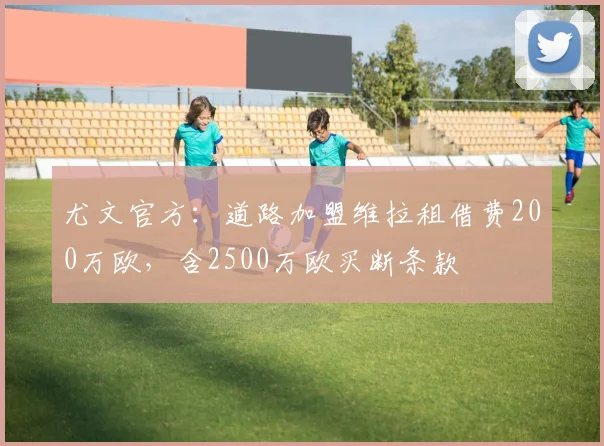 尤文官方：道路加盟维拉租借费200万欧，含2500万欧买断条款
