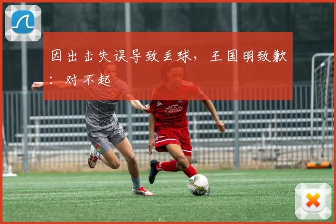 因出击失误导致丢球，王国明致歉：对不起