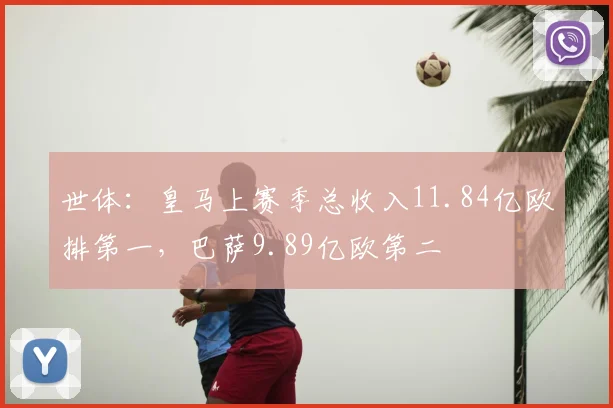 世体：皇马上赛季总收入11.84亿欧排第一，巴萨9.89亿欧第二