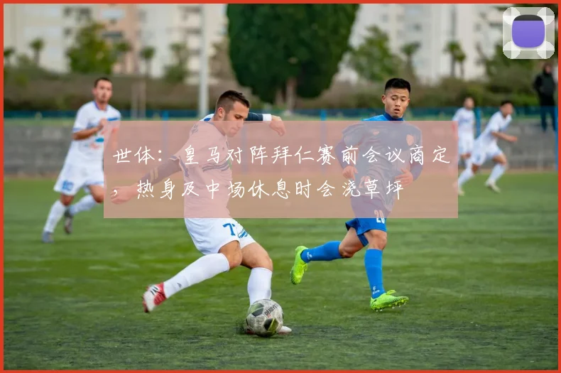 世体：皇马对阵拜仁赛前会议商定，热身及中场休息时会浇草坪