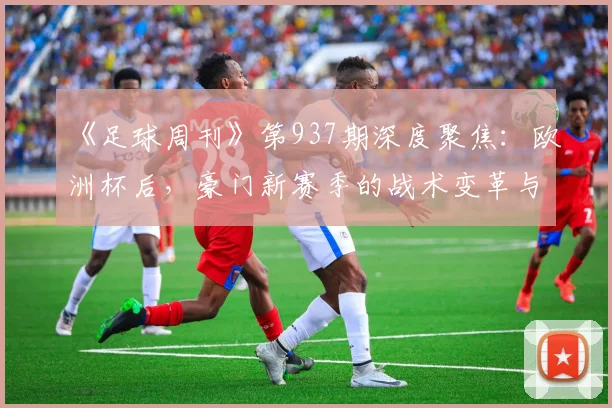 《足球周刊》第937期深度聚焦：欧洲杯后，豪门新赛季的战术变革与挑战
