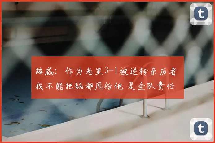 路威：作为老里3-1被逆转亲历者 我不能把锅都甩给他 是全队责任