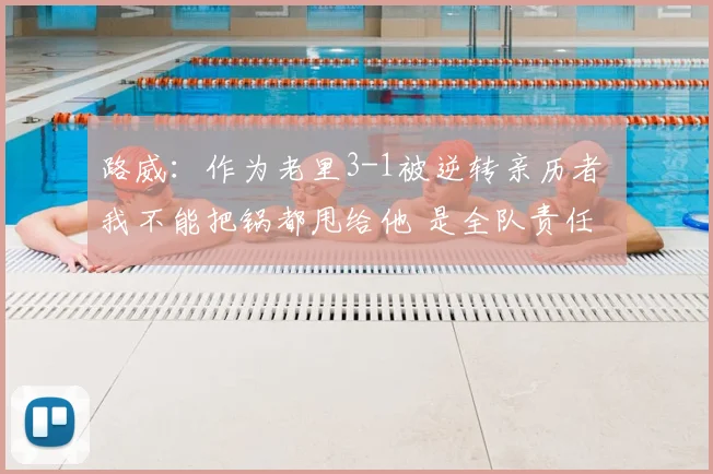 路威：作为老里3-1被逆转亲历者 我不能把锅都甩给他 是全队责任