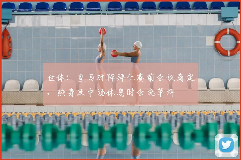 世体：皇马对阵拜仁赛前会议商定，热身及中场休息时会浇草坪
