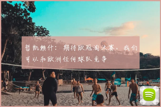 哲凯赖什：期待欧冠淘汰赛，我们可以和欧洲任何球队竞争