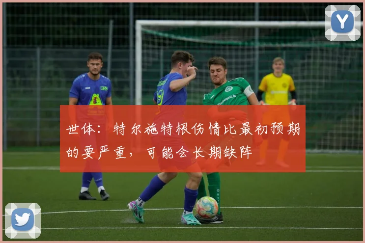世体：特尔施特根伤情比最初预期的要严重，可能会长期缺阵