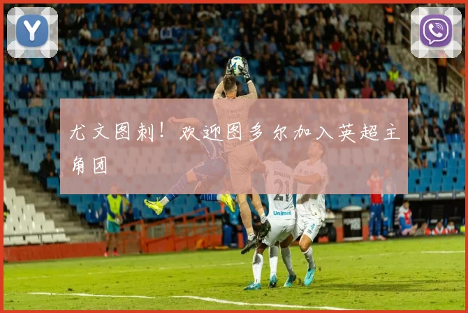 尤文图刺！欢迎图多尔加入英超主角团