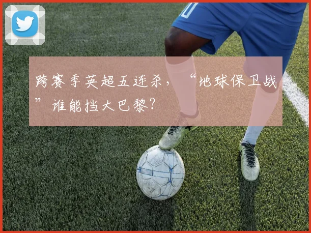 跨赛季英超五连杀，“地球保卫战”谁能挡大巴黎？