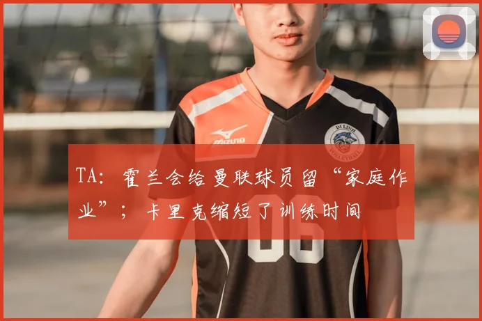 TA：霍兰会给曼联球员留“家庭作业”；卡里克缩短了训练时间