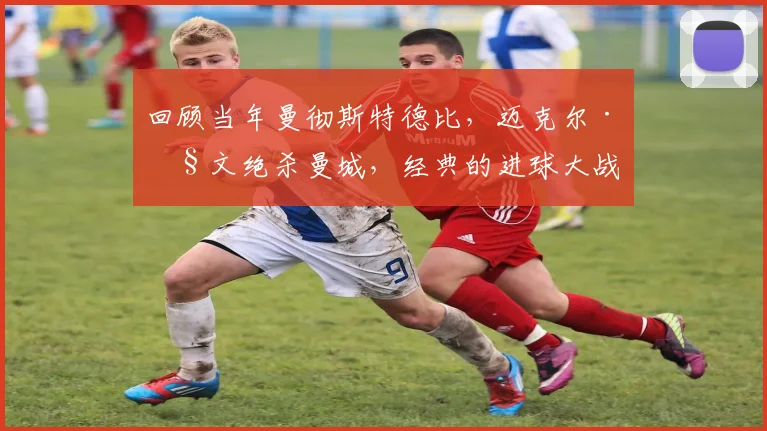 回顾当年曼彻斯特德比，迈克尔·欧文绝杀曼城，经典的进球大战