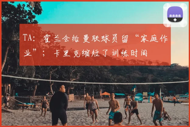 TA：霍兰会给曼联球员留“家庭作业”；卡里克缩短了训练时间